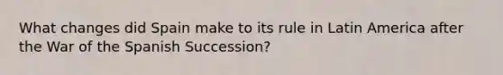 What changes did Spain make to its rule in Latin America after the War of the Spanish Succession?