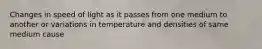 Changes in speed of light as it passes from one medium to another or variations in temperature and densities of same medium cause