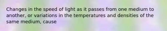 Changes in the speed of light as it passes from one medium to another, or variations in the temperatures and densities of the same medium, cause