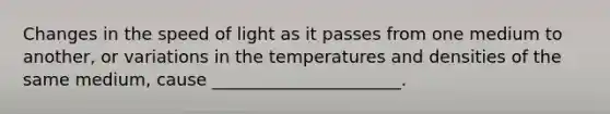 Changes in the speed of light as it passes from one medium to another, or variations in the temperatures and densities of the same medium, cause ______________________.