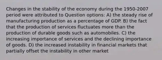 Changes in the stability of the economy during the 1950-2007 period were attributed to Question options: A) the steady rise of manufacturing production as a percentage of GDP. B) the fact that the production of services fluctuates more than the production of durable goods such as automobiles. C) the increasing importance of services and the declining importance of goods. D) the increased instability in financial markets that partially offset the instability in other market