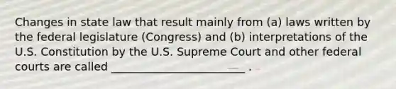 Changes in state law that result mainly from (a) laws written by the federal legislature (Congress) and (b) interpretations of the U.S. Constitution by the U.S. Supreme Court and other <a href='https://www.questionai.com/knowledge/kzzdxYQ4u6-federal-courts' class='anchor-knowledge'>federal courts</a> are called ________________________ .