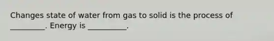 Changes state of water from gas to solid is the process of _________. Energy is __________.