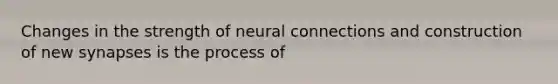 Changes in the strength of neural connections and construction of new synapses is the process of