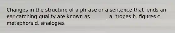 Changes in the structure of a phrase or a sentence that lends an ear-catching quality are known as ______. a. tropes b. figures c. metaphors d. analogies