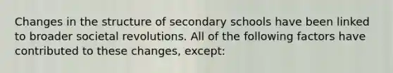 Changes in the structure of secondary schools have been linked to broader societal revolutions. All of the following factors have contributed to these changes, except: