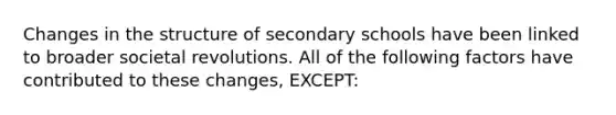 Changes in the structure of secondary schools have been linked to broader societal revolutions. All of the following factors have contributed to these changes, EXCEPT: