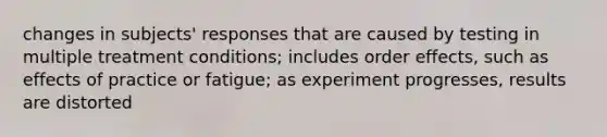 changes in subjects' responses that are caused by testing in multiple treatment conditions; includes order effects, such as effects of practice or fatigue; as experiment progresses, results are distorted