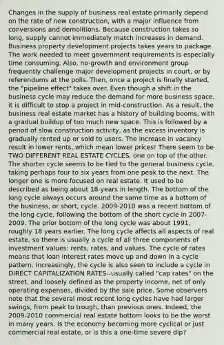 Changes in the supply of business real estate primarily depend on the rate of new construction, with a major influence from conversions and demolitions. Because construction takes so long, supply cannot immediately match increases in demand. Business property development projects takes years to package. The work needed to meet government requirements is especially time consuming. Also, no-growth and environment group frequently challenge major development projects in court, or by referendums at the polls. Then, once a project is finally started, the "pipeline effect" takes over. Even though a shift in the business cycle may reduce the demand for more business space, it is difficult to stop a project in mid-construction. As a result, the business real estate market has a history of building booms, with a gradual buildup of too much new space. This is followed by a period of slow construction activity, as the excess inventory is gradually rented up or sold to users. The increase in vacancy result in lower rents, which mean lower prices! There seem to be TWO DIFFERENT REAL ESTATE CYCLES, one on top of the other. The shorter cycle seems to be tied to the general business cycle, taking perhaps four to six years from one peak to the next. The longer one is more focused on real estate. It used to be described as being about 18-years in length. The bottom of the long cycle always occurs around the same time as a bottom of the business, or short, cycle. 2009-2010 was a recent bottom of the long cycle, following the bottom of the short cycle in 2007-2009. The prior bottom of the long cycle was about 1991, roughly 18 years earlier. The long cycle affects all aspects of real estate, so there is usually a cycle of all three components of investment values: rents, rates, and values. The cycle of rates means that loan interest rates move up and down in a cycle pattern. Increasingly, the cycle is also seen to include a cycle in DIRECT CAPITALIZATION RATES--usually called "cap rates" on the street, and loosely defined as the property income, net of only operating expenses, divided by the sale price. Some observers note that the several most recent long cycles have had larger swings, from peak to trough, than previous ones. Indeed, the 2009-2010 commercial real estate bottom looks to be the worst in many years. Is the economy becoming more cyclical or just commercial real estate, or is this a one-time severe dip?