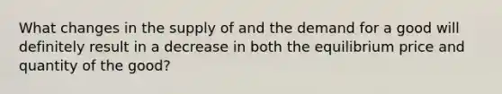 What changes in the supply of and the demand for a good will definitely result in a decrease in both the equilibrium price and quantity of the good?