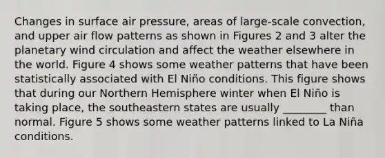 Changes in surface air pressure, areas of large-scale convection, and upper air flow patterns as shown in Figures 2 and 3 alter the planetary wind circulation and affect the weather elsewhere in the world. Figure 4 shows some weather patterns that have been statistically associated with El Niño conditions. This figure shows that during our Northern Hemisphere winter when El Niño is taking place, the southeastern states are usually ________ than normal. Figure 5 shows some weather patterns linked to La Niña conditions.