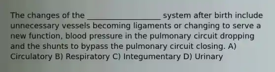 The changes of the ___________________ system after birth include unnecessary vessels becoming ligaments or changing to serve a new function, <a href='https://www.questionai.com/knowledge/kD0HacyPBr-blood-pressure' class='anchor-knowledge'>blood pressure</a> in the pulmonary circuit dropping and the shunts to bypass the pulmonary circuit closing. A) Circulatory B) Respiratory C) Integumentary D) Urinary