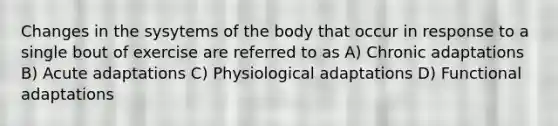 Changes in the sysytems of the body that occur in response to a single bout of exercise are referred to as A) Chronic adaptations B) Acute adaptations C) Physiological adaptations D) Functional adaptations