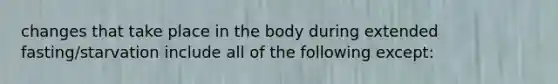 changes that take place in the body during extended fasting/starvation include all of the following except: