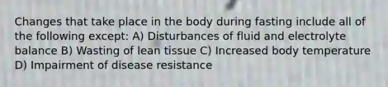 Changes that take place in the body during fasting include all of the following except: A) Disturbances of fluid and electrolyte balance B) Wasting of lean tissue C) Increased body temperature D) Impairment of disease resistance