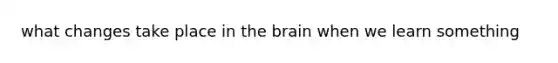 what changes take place in the brain when we learn something