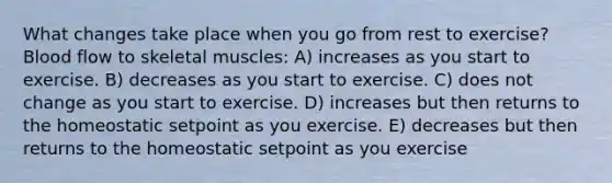 What changes take place when you go from rest to exercise? Blood flow to skeletal muscles: A) increases as you start to exercise. B) decreases as you start to exercise. C) does not change as you start to exercise. D) increases but then returns to the homeostatic setpoint as you exercise. E) decreases but then returns to the homeostatic setpoint as you exercise