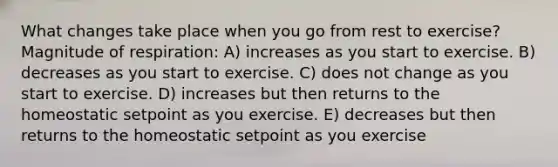 What changes take place when you go from rest to exercise? Magnitude of respiration: A) increases as you start to exercise. B) decreases as you start to exercise. C) does not change as you start to exercise. D) increases but then returns to the homeostatic setpoint as you exercise. E) decreases but then returns to the homeostatic setpoint as you exercise