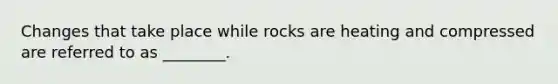 Changes that take place while rocks are heating and compressed are referred to as ________.