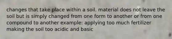 changes that take place within a soil. material does not leave the soil but is simply changed from one form to another or from one compound to another example: applying too much fertilizer making the soil too acidic and basic