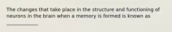 The changes that take place in the structure and functioning of neurons in the brain when a memory is formed is known as _____________