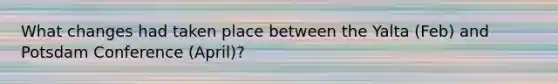 What changes had taken place between the Yalta (Feb) and Potsdam Conference (April)?