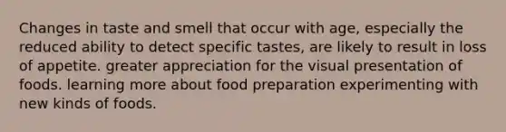 Changes in taste and smell that occur with age, especially the reduced ability to detect specific tastes, are likely to result in loss of appetite. greater appreciation for the visual presentation of foods. learning more about food preparation experimenting with new kinds of foods.