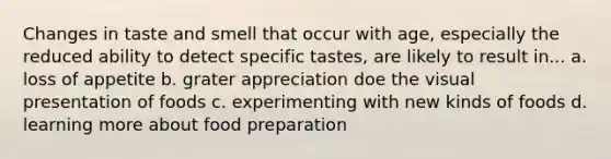 Changes in taste and smell that occur with age, especially the reduced ability to detect specific tastes, are likely to result in... a. loss of appetite b. grater appreciation doe the visual presentation of foods c. experimenting with new kinds of foods d. learning more about food preparation