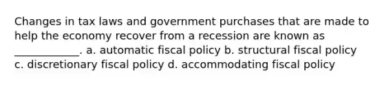 Changes in tax laws and government purchases that are made to help the economy recover from a recession are known as ____________. a. automatic fiscal policy b. structural fiscal policy c. discretionary fiscal policy d. accommodating fiscal policy