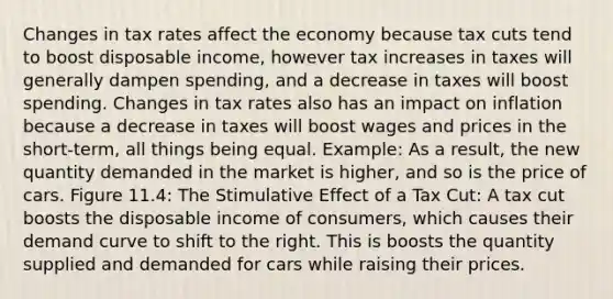 Changes in tax rates affect the economy because tax cuts tend to boost disposable income, however tax increases in taxes will generally dampen spending, and a decrease in taxes will boost spending. Changes in tax rates also has an impact on inflation because a decrease in taxes will boost wages and prices in the short-term, all things being equal. Example: As a result, the new quantity demanded in the market is higher, and so is the price of cars. Figure 11.4: The Stimulative Effect of a Tax Cut: A tax cut boosts the disposable income of consumers, which causes their demand curve to shift to the right. This is boosts the quantity supplied and demanded for cars while raising their prices.