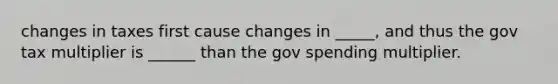 changes in taxes first cause changes in _____, and thus the gov tax multiplier is ______ than the gov spending multiplier.