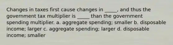 Changes in taxes first cause changes in _____, and thus the government tax multiplier is _____ than the government spending multiplier. a. aggregate spending; smaller b. disposable income; larger c. aggregate spending; larger d. disposable income; smaller