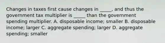 Changes in taxes first cause changes in _____, and thus the government tax multiplier is _____ than the government spending multiplier. A. disposable income; smaller B. disposable income; larger C. aggregate spending; larger D. aggregate spending; smaller