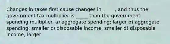 Changes in taxes first cause changes in _____, and thus the government tax multiplier is _____ than the government spending multiplier. a) aggregate spending; larger b) aggregate spending; smaller c) disposable income; smaller d) disposable income; larger