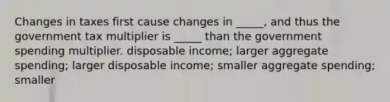 Changes in taxes first cause changes in _____, and thus the government tax multiplier is _____ than the government spending multiplier. disposable income; larger aggregate spending; larger disposable income; smaller aggregate spending; smaller