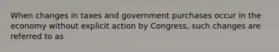 When changes in taxes and government purchases occur in the economy without explicit action by Congress, such changes are referred to as