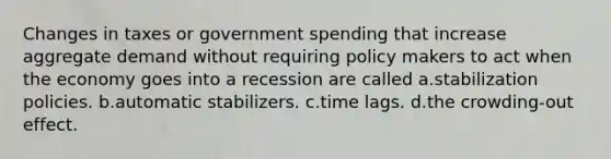 Changes in taxes or government spending that increase aggregate demand without requiring policy makers to act when the economy goes into a recession are called a.stabilization policies. b.automatic stabilizers. c.time lags. d.the crowding-out effect.