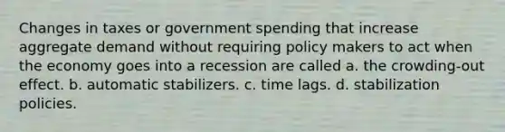 Changes in taxes or government spending that increase aggregate demand without requiring policy makers to act when the economy goes into a recession are called a. the crowding-out effect. b. automatic stabilizers. c. time lags. d. stabilization policies.