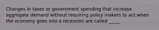 Changes in taxes or government spending that increase aggregate demand without requiring policy makers to act when the economy goes into a recession are called _____