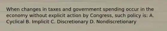 When changes in taxes and government spending occur in the economy without explicit action by Congress, such policy is: A. Cyclical B. Implicit C. Discretionary D. Nondiscretionary