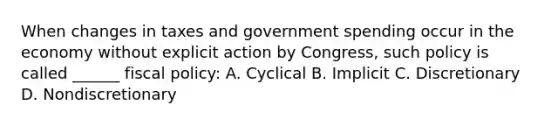 When changes in taxes and government spending occur in the economy without explicit action by Congress, such policy is called ______ fiscal policy: A. Cyclical B. Implicit C. Discretionary D. Nondiscretionary