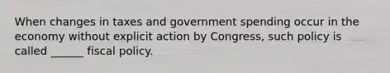 When changes in taxes and government spending occur in the economy without explicit action by Congress, such policy is called ______ fiscal policy.