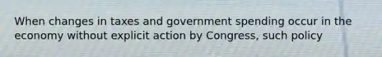 When changes in taxes and government spending occur in the economy without explicit action by Congress, such policy