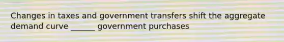 Changes in taxes and government transfers shift the aggregate demand curve ______ government purchases