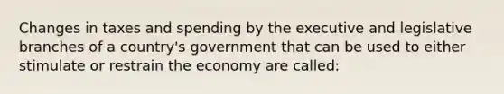 Changes in taxes and spending by the executive and legislative branches of a country's government that can be used to either stimulate or restrain the economy are called: