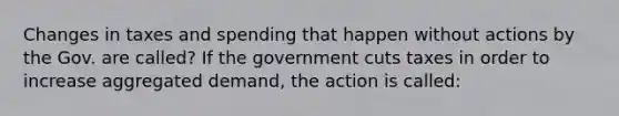 Changes in taxes and spending that happen without actions by the Gov. are called? If the government cuts taxes in order to increase aggregated demand, the action is called: