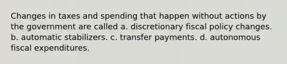 Changes in taxes and spending that happen without actions by the government are called a. discretionary fiscal policy changes. b. automatic stabilizers. c. transfer payments. d. autonomous fiscal expenditures.