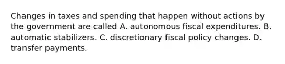 Changes in taxes and spending that happen without actions by the government are called A. autonomous fiscal expenditures. B. automatic stabilizers. C. discretionary fiscal policy changes. D. transfer payments.