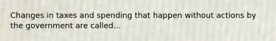 Changes in taxes and spending that happen without actions by the government are called...