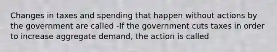 Changes in taxes and spending that happen without actions by the government are called -If the government cuts taxes in order to increase aggregate​ demand, the action is called